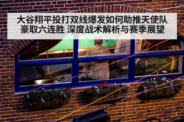大谷翔平投打双线爆发如何助推天使队豪取六连胜 深度战术解析与赛季展望