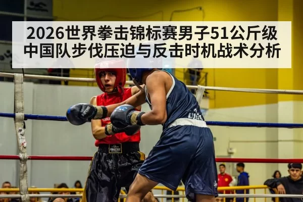 2026世界拳击锦标赛男子51公斤级中国队步伐压迫与反击时机战术分析